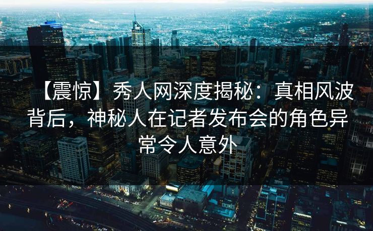 【震惊】秀人网深度揭秘：真相风波背后，神秘人在记者发布会的角色异常令人意外