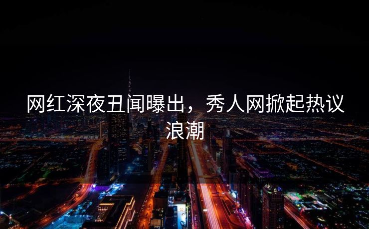 网红深夜丑闻曝出，秀人网掀起热议浪潮