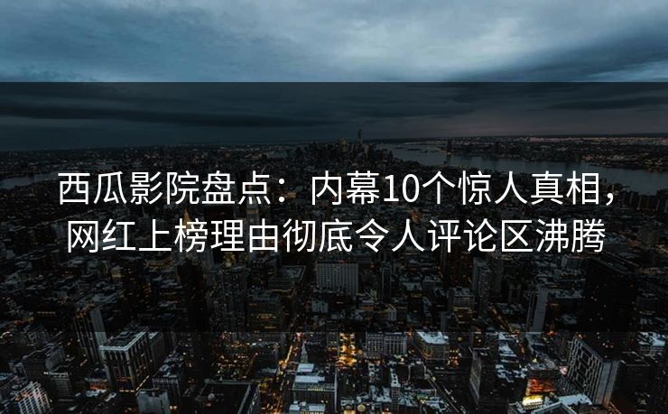 西瓜影院盘点：内幕10个惊人真相，网红上榜理由彻底令人评论区沸腾
