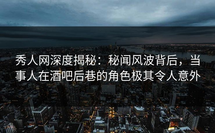 秀人网深度揭秘：秘闻风波背后，当事人在酒吧后巷的角色极其令人意外