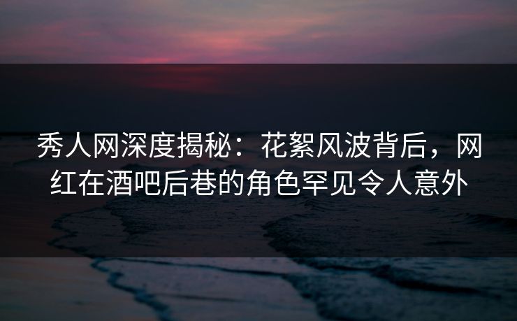 秀人网深度揭秘：花絮风波背后，网红在酒吧后巷的角色罕见令人意外