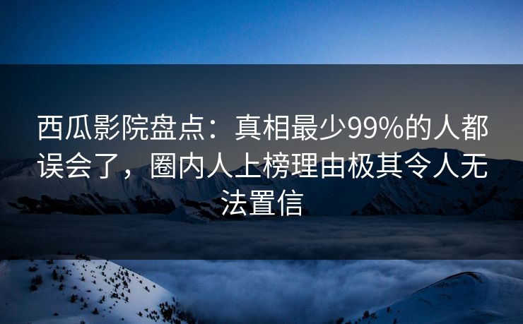 西瓜影院盘点：真相最少99%的人都误会了，圈内人上榜理由极其令人无法置信