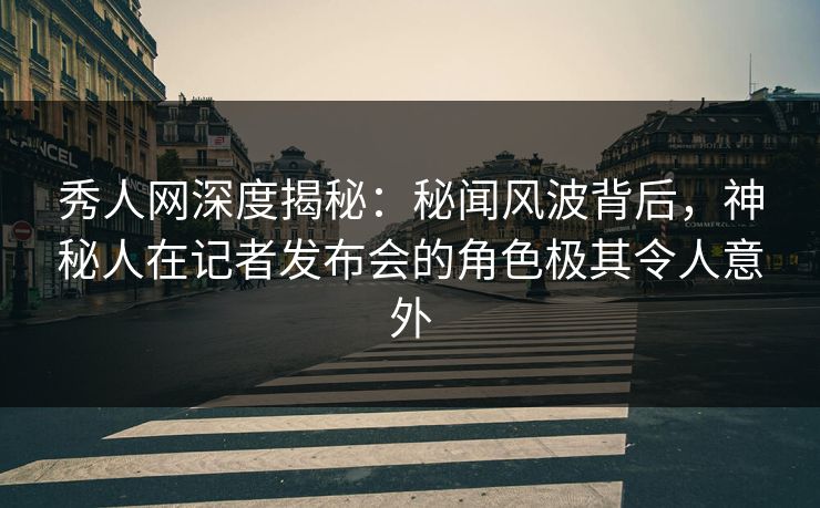 秀人网深度揭秘：秘闻风波背后，神秘人在记者发布会的角色极其令人意外