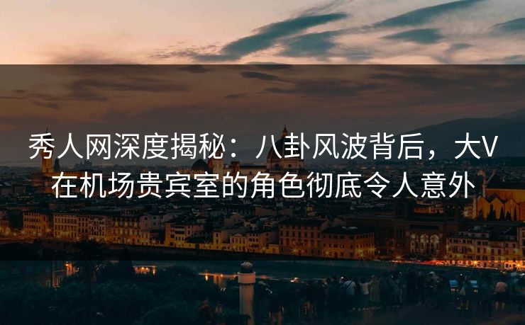 秀人网深度揭秘：八卦风波背后，大V在机场贵宾室的角色彻底令人意外