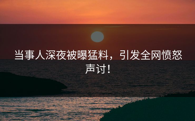 当事人深夜被曝猛料，引发全网愤怒声讨！