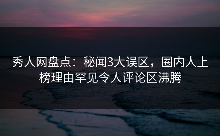 秀人网盘点：秘闻3大误区，圈内人上榜理由罕见令人评论区沸腾