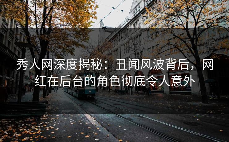 秀人网深度揭秘：丑闻风波背后，网红在后台的角色彻底令人意外