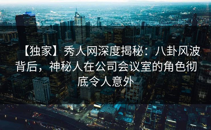 【独家】秀人网深度揭秘：八卦风波背后，神秘人在公司会议室的角色彻底令人意外
