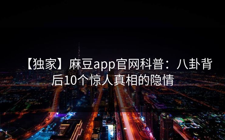 【独家】麻豆app官网科普:八卦背后10个惊人真相的隐情 【独家】麻豆app官网科普:八卦背后10个惊人真相的隐情