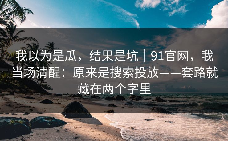 我以为是瓜，结果是坑｜91官网，我当场清醒：原来是搜索投放——套路就藏在两个字里