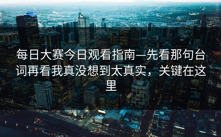 每日大赛今日观看指南—先看那句台词再看我真没想到太真实，关键在这里