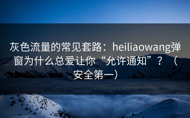 灰色流量的常见套路:heiliaowang弹窗为什么总爱让你“允许通知”?(安全第一) 灰色流量的常见套路:heiliaowang弹窗为什么总爱让你“允许通知”?(安全第一)