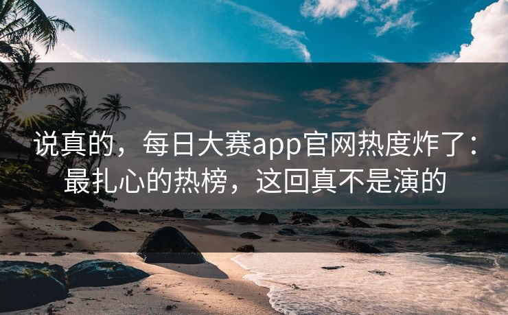 说真的，每日大赛app官网热度炸了：最扎心的热榜，这回真不是演的