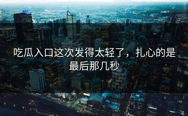 吃瓜入口这次发得太轻了，扎心的是最后那几秒