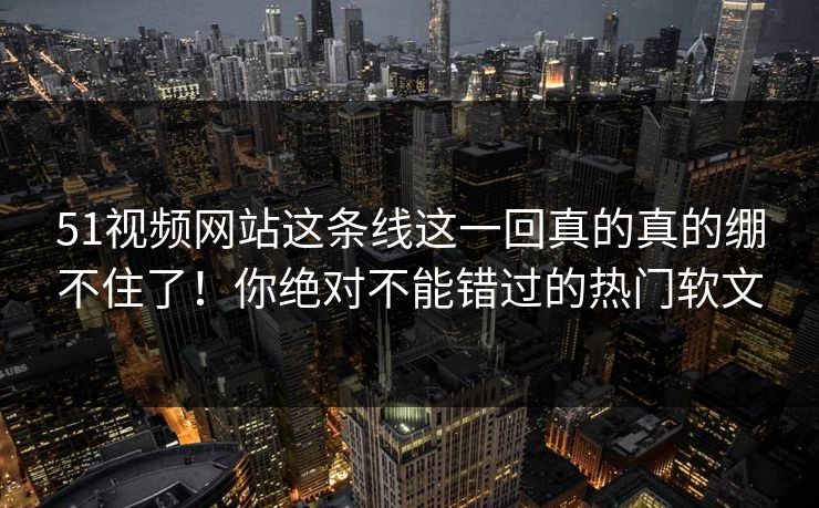51视频网站这条线这一回真的真的绷不住了！你绝对不能错过的热门软文